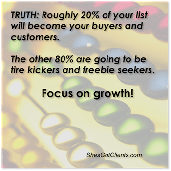 Truth: Roughly 20% of your list will become your buyers and customers. The other 80% are going to be tire kickers and freebie seekers. Focus on Growth!